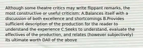 Although some theatre critics may write flippant remarks, the most constructive or useful criticism: A.Balances itself with a discussion of both excellence and shortcomings B.Provides sufficient description of the production for the reader to understand the experience C.Seeks to understand, evaluate the effectives of the production, and relates (however subjectively) its ultimate worth DAll of the above