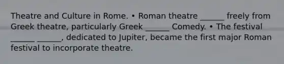 Theatre and Culture in Rome. • Roman theatre ______ freely from Greek theatre, particularly Greek ______ Comedy. • The festival ______ ______, dedicated to Jupiter, became the first major Roman festival to incorporate theatre.