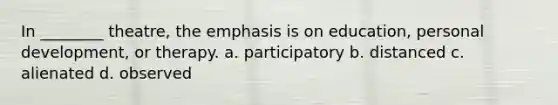 In ________ theatre, the emphasis is on education, personal development, or therapy. a. participatory b. distanced c. alienated d. observed