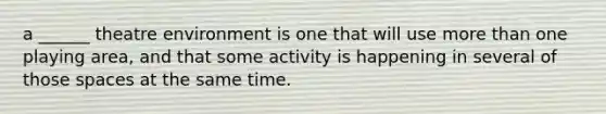 a ______ theatre environment is one that will use more than one playing area, and that some activity is happening in several of those spaces at the same time.