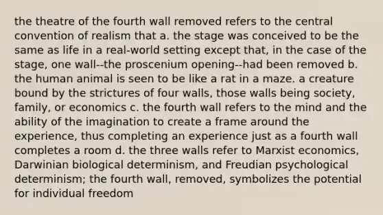 the theatre of the fourth wall removed refers to the central convention of realism that a. the stage was conceived to be the same as life in a real-world setting except that, in the case of the stage, one wall--the proscenium opening--had been removed b. the human animal is seen to be like a rat in a maze. a creature bound by the strictures of four walls, those walls being society, family, or economics c. the fourth wall refers to the mind and the ability of the imagination to create a frame around the experience, thus completing an experience just as a fourth wall completes a room d. the three walls refer to Marxist economics, Darwinian biological determinism, and Freudian psychological determinism; the fourth wall, removed, symbolizes the potential for individual freedom