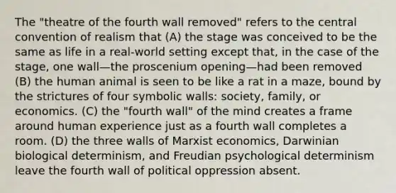 The "theatre of the fourth wall removed" refers to the central convention of realism that (A) the stage was conceived to be the same as life in a real-world setting except that, in the case of the stage, one wall—the proscenium opening—had been removed (B) the human animal is seen to be like a rat in a maze, bound by the strictures of four symbolic walls: society, family, or economics. (C) the "fourth wall" of the mind creates a frame around human experience just as a fourth wall completes a room. (D) the three walls of Marxist economics, Darwinian biological determinism, and Freudian psychological determinism leave the fourth wall of political oppression absent.