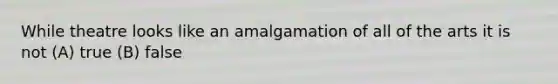 While theatre looks like an amalgamation of all of the arts it is not (A) true (B) false