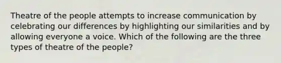 Theatre of the people attempts to increase communication by celebrating our differences by highlighting our similarities and by allowing everyone a voice. Which of the following are the three types of theatre of the people?