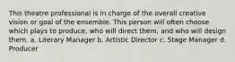 This theatre professional is in charge of the overall creative vision or goal of the ensemble. This person will often choose which plays to produce, who will direct them, and who will design them. a. Literary Manager b. Artistic Director c. Stage Manager d. Producer