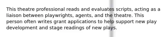 This theatre professional reads and evaluates scripts, acting as a liaison between playwrights, agents, and the theatre. This person often writes grant applications to help support new play development and stage readings of new plays.