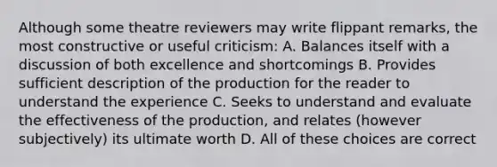 Although some theatre reviewers may write flippant remarks, the most constructive or useful criticism: A. Balances itself with a discussion of both excellence and shortcomings B. Provides sufficient description of the production for the reader to understand the experience C. Seeks to understand and evaluate the effectiveness of the production, and relates (however subjectively) its ultimate worth D. All of these choices are correct