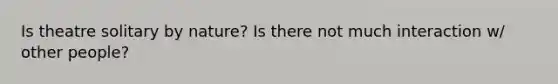 Is theatre solitary by nature? Is there not much interaction w/ other people?