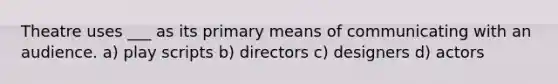 Theatre uses ___ as its primary means of communicating with an audience. a) play scripts b) directors c) designers d) actors