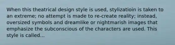 When this theatrical design style is used, stylizatioin is taken to an extreme; no attempt is made to re-create reality; instead, oversized symbols and dreamlike or nightmarish images that emphasize the subconscious of the characters are used. This style is called...