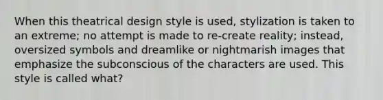 When this theatrical design style is used, stylization is taken to an extreme; no attempt is made to re-create reality; instead, oversized symbols and dreamlike or nightmarish images that emphasize the subconscious of the characters are used. This style is called what?