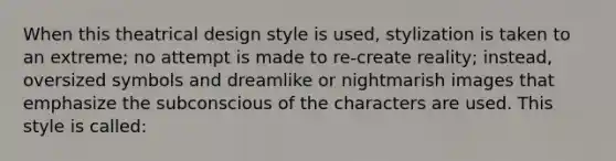 When this theatrical design style is used, stylization is taken to an extreme; no attempt is made to re-create reality; instead, oversized symbols and dreamlike or nightmarish images that emphasize the subconscious of the characters are used. This style is called: