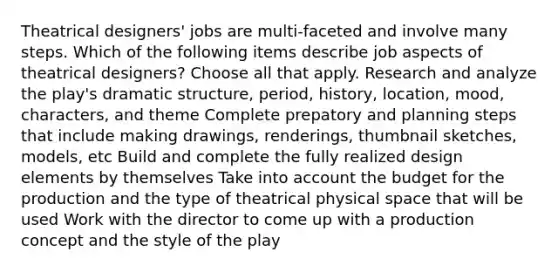 Theatrical designers' jobs are multi-faceted and involve many steps. Which of the following items describe job aspects of theatrical designers? Choose all that apply. Research and analyze the play's dramatic structure, period, history, location, mood, characters, and theme Complete prepatory and planning steps that include making drawings, renderings, thumbnail sketches, models, etc Build and complete the fully realized design elements by themselves Take into account the budget for the production and the type of theatrical physical space that will be used Work with the director to come up with a production concept and the style of the play