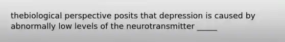 thebiological perspective posits that depression is caused by abnormally low levels of the neurotransmitter _____