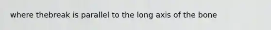 where thebreak is parallel to the long axis of the bone