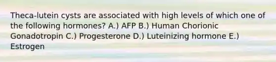 Theca-lutein cysts are associated with high levels of which one of the following hormones? A.) AFP B.) Human Chorionic Gonadotropin C.) Progesterone D.) Luteinizing hormone E.) Estrogen