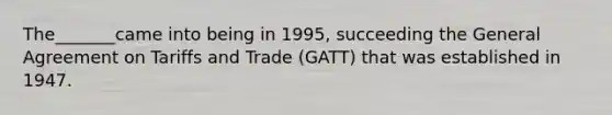 The_______came into being in 1995, succeeding the General Agreement on Tariffs and Trade (GATT) that was established in 1947.