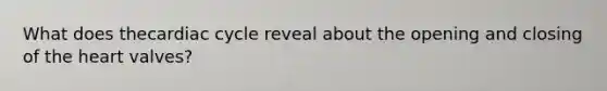 What does thecardiac cycle reveal about the opening and closing of the heart valves?