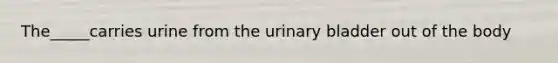 The_____carries urine from the urinary bladder out of the body