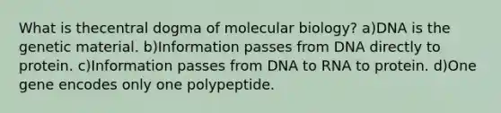 What is thecentral dogma of molecular biology? a)DNA is the genetic material. b)Information passes from DNA directly to protein. c)Information passes from DNA to RNA to protein. d)One gene encodes only one polypeptide.