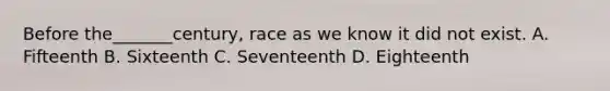 Before the_______century, race as we know it did not exist. A. Fifteenth B. Sixteenth C. Seventeenth D. Eighteenth