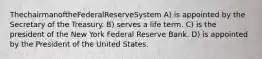 ThechairmanoftheFederalReserveSystem A) is appointed by the Secretary of the Treasury. B) serves a life term. C) is the president of the New York Federal Reserve Bank. D) is appointed by the President of the United States.