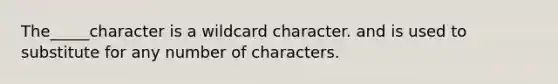 The_____character is a wildcard character. and is used to substitute for any number of characters.