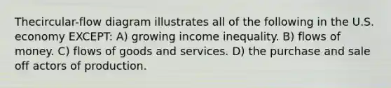 Thecircular-flow diagram illustrates all of the following in the U.S. economy EXCEPT: A) growing income inequality. B) flows of money. C) flows of goods and services. D) the purchase and sale off actors of production.