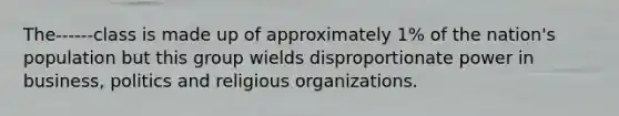 The------class is made up of approximately 1% of the nation's population but this group wields disproportionate power in business, politics and religious organizations.