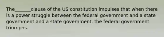 The_______clause of the US constitution impulses that when there is a power struggle between the federal government and a state government and a state government, the federal government triumphs.