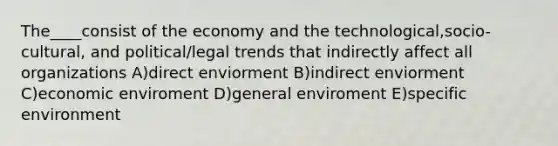 The____consist of the economy and the technological,socio-cultural, and political/legal trends that indirectly affect all organizations A)direct enviorment B)indirect enviorment C)economic enviroment D)general enviroment E)specific environment