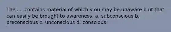 The......contains material of which y ou may be unaware b ut that can easily be brought to awareness. a, subconscious b. preconscious c. unconscious d. conscious