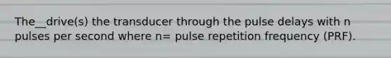 The__drive(s) the transducer through the pulse delays with n pulses per second where n= pulse repetition frequency (PRF).