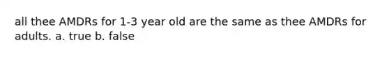 all thee AMDRs for 1-3 year old are the same as thee AMDRs for adults. a. true b. false