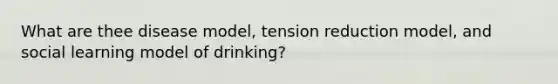 What are thee disease model, tension reduction model, and social learning model of drinking?