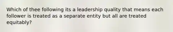 Which of thee following its a leadership quality that means each follower is treated as a separate entity but all are treated equitably?