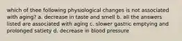 which of thee following physiological changes is not associated with aging? a. decrease in taste and smell b. all the answers listed are associated with aging c. slower gastric emptying and prolonged satiety d. decrease in blood pressure