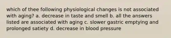 which of thee following physiological changes is not associated with aging? a. decrease in taste and smell b. all the answers listed are associated with aging c. slower gastric emptying and prolonged satiety d. decrease in <a href='https://www.questionai.com/knowledge/kD0HacyPBr-blood-pressure' class='anchor-knowledge'>blood pressure</a>