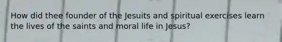 How did thee founder of the Jesuits and spiritual exercises learn the lives of the saints and moral life in Jesus?