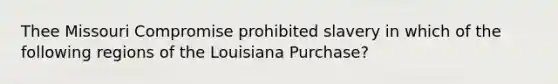 Thee Missouri Compromise prohibited slavery in which of the following regions of the Louisiana Purchase?