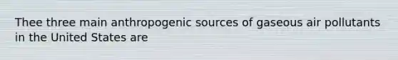 Thee three main anthropogenic sources of gaseous air pollutants in the United States are