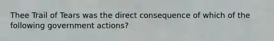 Thee Trail of Tears was the direct consequence of which of the following government actions?