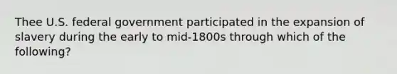 Thee U.S. federal government participated in the expansion of slavery during the early to mid-1800s through which of the following?