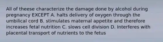 All of theese characterize the damage done by alcohol during pregnancy EXCEPT A. halts delivery of oxygen through the umbilical cord B. stimulates maternal appetite and therefore increases fetal nutrition C. slows cell division D. Interferes with placental transport of nutrients to the fetus