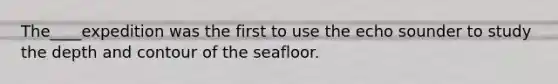 The____expedition was the first to use the echo sounder to study the depth and contour of the seafloor.