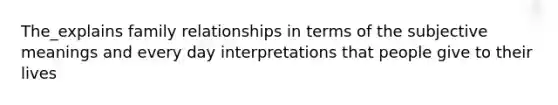 The_explains family relationships in terms of the subjective meanings and every day interpretations that people give to their lives