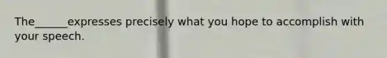 The______expresses precisely what you hope to accomplish with your speech.