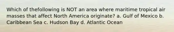 Which of thefollowing is NOT an area where maritime tropical air masses that affect North America originate? a. Gulf of Mexico b. Caribbean Sea c. Hudson Bay d. Atlantic Ocean