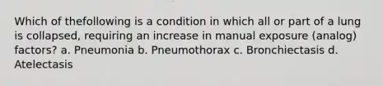 Which of thefollowing is a condition in which all or part of a lung is collapsed, requiring an increase in manual exposure (analog) factors? a. Pneumonia b. Pneumothorax c. Bronchiectasis d. Atelectasis