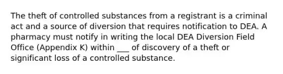 The theft of controlled substances from a registrant is a criminal act and a source of diversion that requires notification to DEA. A pharmacy must notify in writing the local DEA Diversion Field Office (Appendix K) within ___ of discovery of a theft or significant loss of a controlled substance.